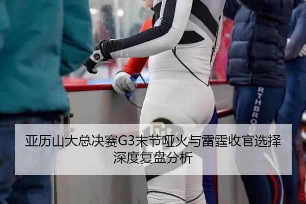 亚历山大总决赛G3末节哑火与雷霆收官选择深度复盘分析